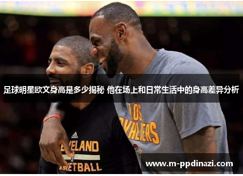 足球明星欧文身高是多少揭秘 他在场上和日常生活中的身高差异分析