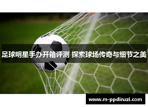 足球明星手办开箱评测 探索球场传奇与细节之美