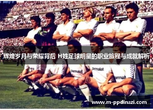 辉煌岁月与荣耀背后 H姓足球明星的职业旅程与成就解析