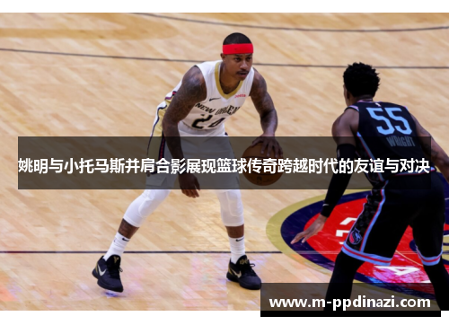 姚明与小托马斯并肩合影展现篮球传奇跨越时代的友谊与对决