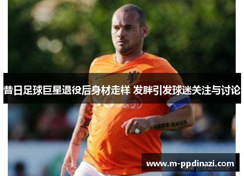 昔日足球巨星退役后身材走样 发胖引发球迷关注与讨论