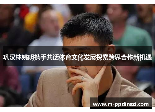 巩汉林姚明携手共话体育文化发展探索跨界合作新机遇