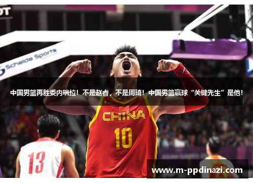 中国男篮再胜委内瑞拉！不是赵睿，不是周琦！中国男篮赢球“关键先生”是他！